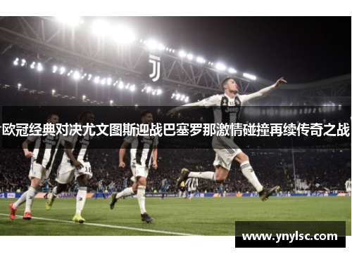 欧冠经典对决尤文图斯迎战巴塞罗那激情碰撞再续传奇之战
