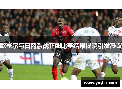 欧塞尔与甘冈激战正酣比赛结果揭晓引发热议
