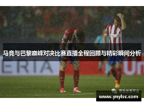 马竞与巴黎巅峰对决比赛直播全程回顾与精彩瞬间分析