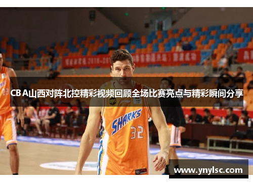 CBA山西对阵北控精彩视频回顾全场比赛亮点与精彩瞬间分享
