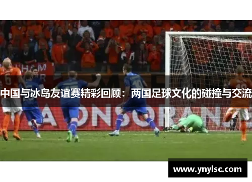 中国与冰岛友谊赛精彩回顾：两国足球文化的碰撞与交流