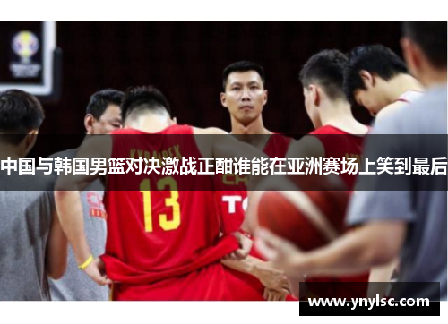 中国与韩国男篮对决激战正酣谁能在亚洲赛场上笑到最后