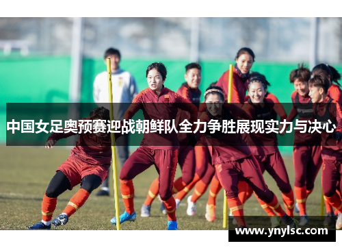 中国女足奥预赛迎战朝鲜队全力争胜展现实力与决心