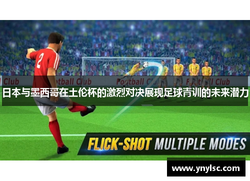 日本与墨西哥在土伦杯的激烈对决展现足球青训的未来潜力